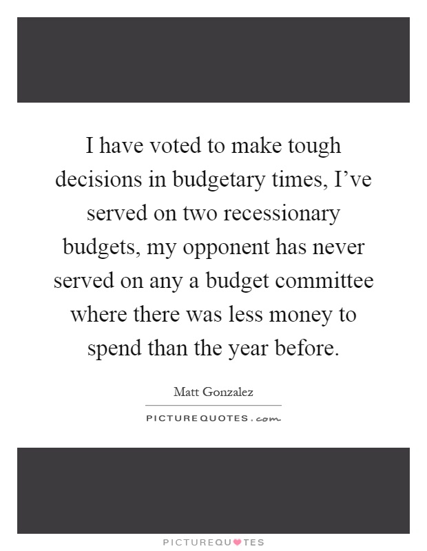 I have voted to make tough decisions in budgetary times, I've served on two recessionary budgets, my opponent has never served on any a budget committee where there was less money to spend than the year before Picture Quote #1