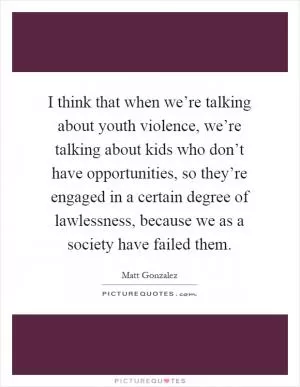 I think that when we’re talking about youth violence, we’re talking about kids who don’t have opportunities, so they’re engaged in a certain degree of lawlessness, because we as a society have failed them Picture Quote #1