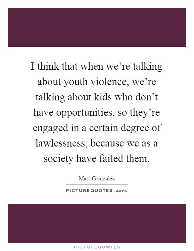 I think that when we're talking about youth violence, we're talking about kids who don't have opportunities, so they're engaged in a certain degree of lawlessness, because we as a society have failed them Picture Quote #1