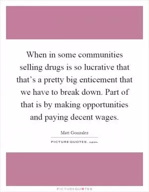 When in some communities selling drugs is so lucrative that that’s a pretty big enticement that we have to break down. Part of that is by making opportunities and paying decent wages Picture Quote #1