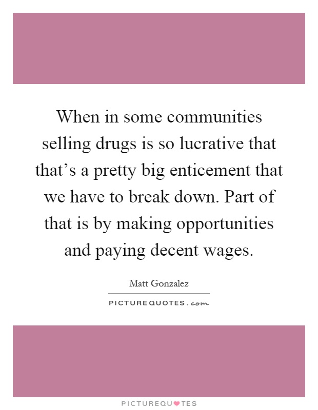When in some communities selling drugs is so lucrative that that's a pretty big enticement that we have to break down. Part of that is by making opportunities and paying decent wages Picture Quote #1