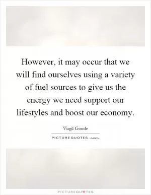 However, it may occur that we will find ourselves using a variety of fuel sources to give us the energy we need support our lifestyles and boost our economy Picture Quote #1