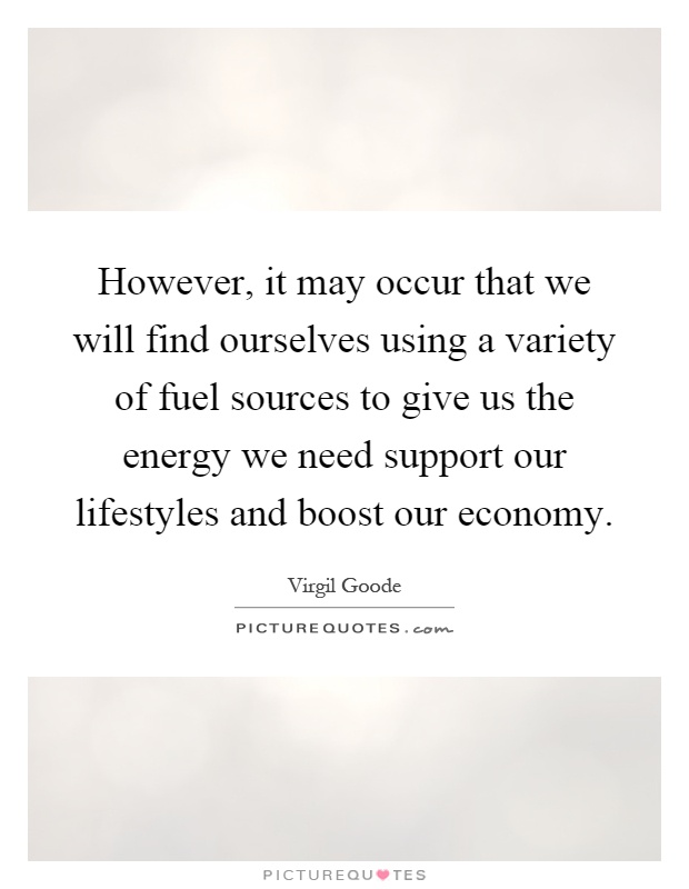 However, it may occur that we will find ourselves using a variety of fuel sources to give us the energy we need support our lifestyles and boost our economy Picture Quote #1
