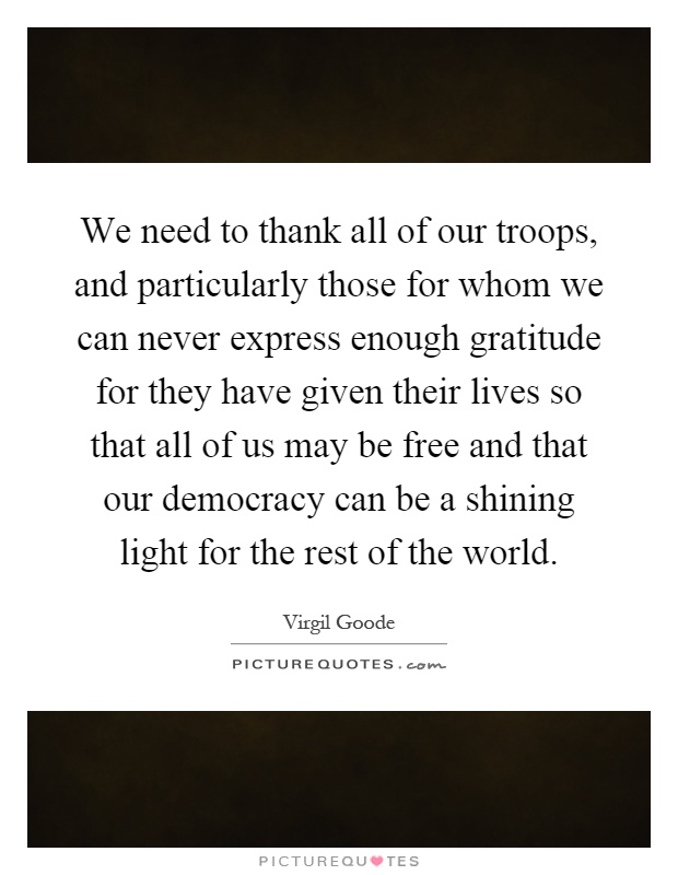 We need to thank all of our troops, and particularly those for whom we can never express enough gratitude for they have given their lives so that all of us may be free and that our democracy can be a shining light for the rest of the world Picture Quote #1