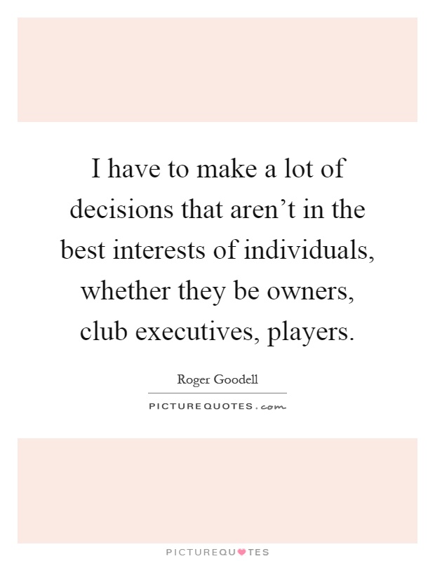 I have to make a lot of decisions that aren't in the best interests of individuals, whether they be owners, club executives, players Picture Quote #1