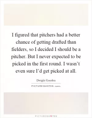I figured that pitchers had a better chance of getting drafted than fielders, so I decided I should be a pitcher. But I never expected to be picked in the first round. I wasn’t even sure I’d get picked at all Picture Quote #1