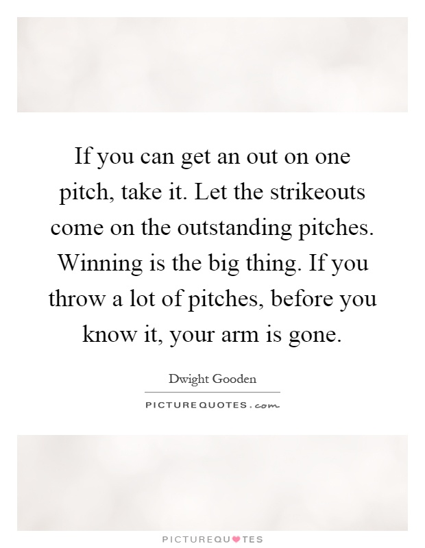 If you can get an out on one pitch, take it. Let the strikeouts come on the outstanding pitches. Winning is the big thing. If you throw a lot of pitches, before you know it, your arm is gone Picture Quote #1