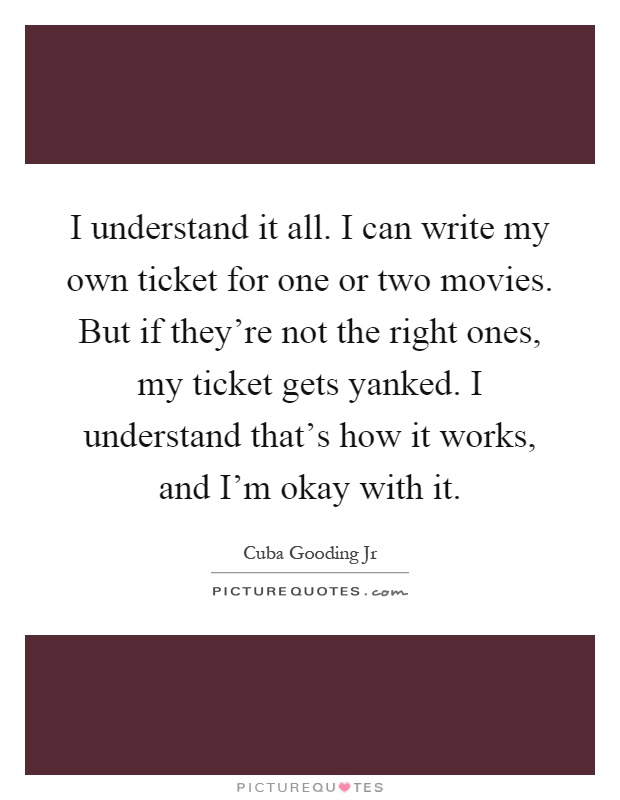 I understand it all. I can write my own ticket for one or two movies. But if they're not the right ones, my ticket gets yanked. I understand that's how it works, and I'm okay with it Picture Quote #1
