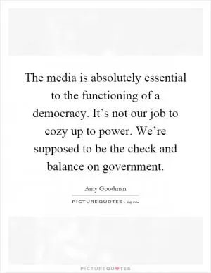 The media is absolutely essential to the functioning of a democracy. It’s not our job to cozy up to power. We’re supposed to be the check and balance on government Picture Quote #1