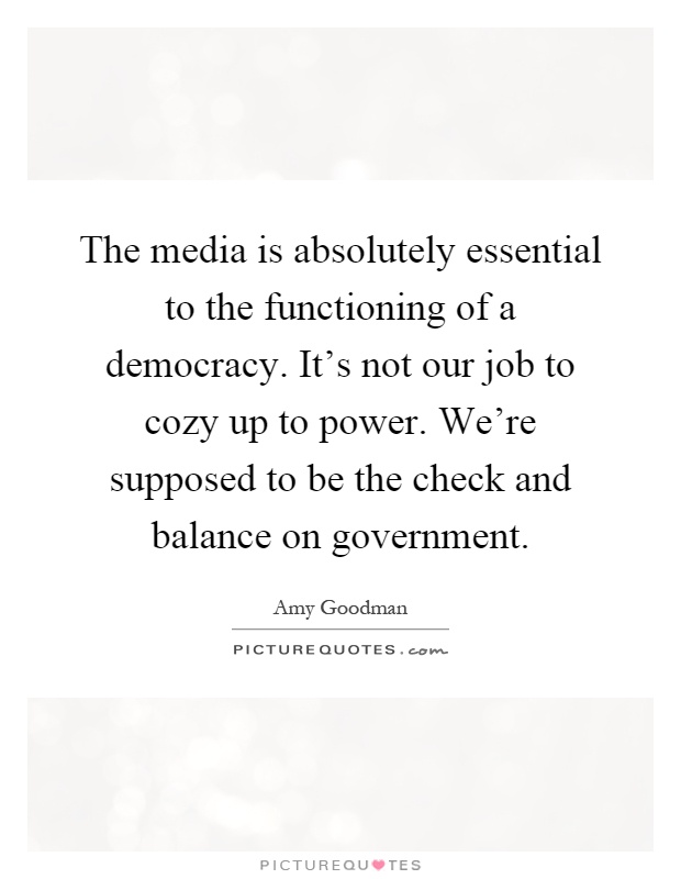 The media is absolutely essential to the functioning of a democracy. It's not our job to cozy up to power. We're supposed to be the check and balance on government Picture Quote #1