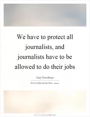 We have to protect all journalists, and journalists have to be allowed to do their jobs Picture Quote #1