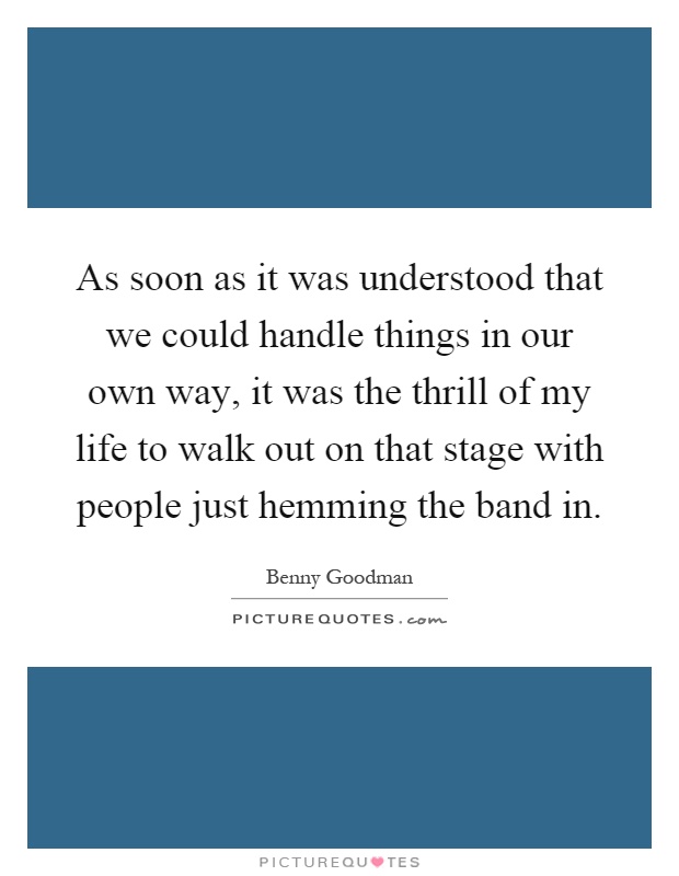 As soon as it was understood that we could handle things in our own way, it was the thrill of my life to walk out on that stage with people just hemming the band in Picture Quote #1