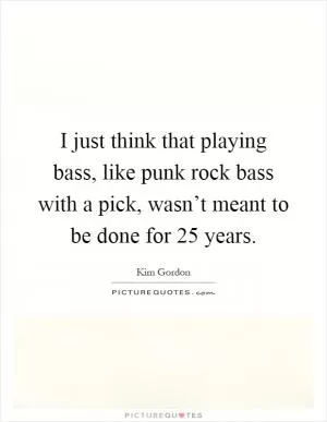 I just think that playing bass, like punk rock bass with a pick, wasn’t meant to be done for 25 years Picture Quote #1