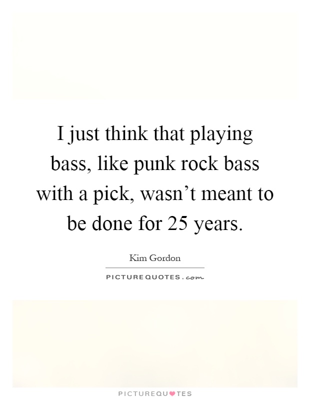 I just think that playing bass, like punk rock bass with a pick, wasn't meant to be done for 25 years Picture Quote #1