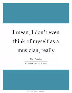 I mean, I don’t even think of myself as a musician, really Picture Quote #1