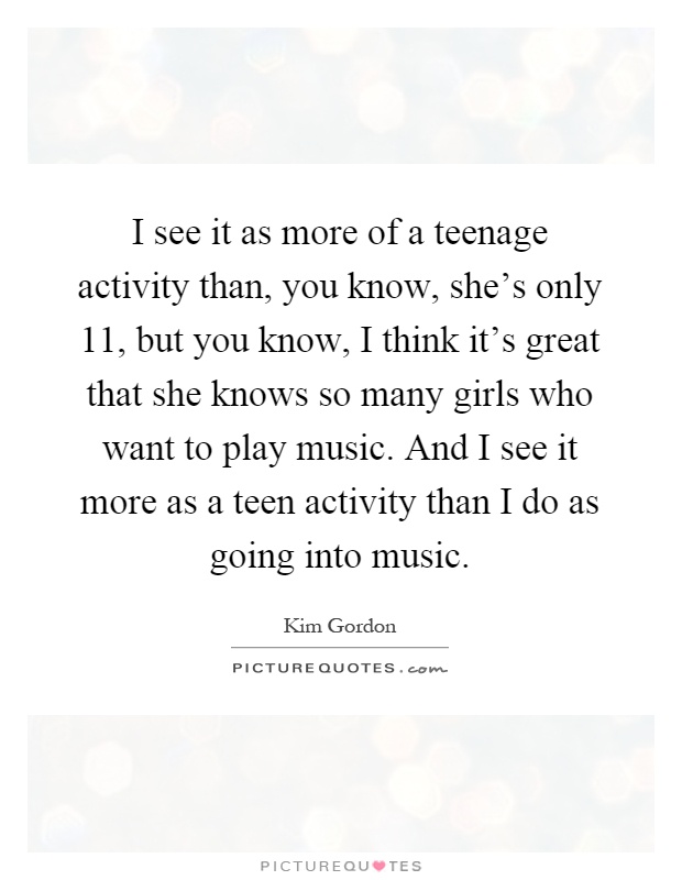 I see it as more of a teenage activity than, you know, she's only 11, but you know, I think it's great that she knows so many girls who want to play music. And I see it more as a teen activity than I do as going into music Picture Quote #1