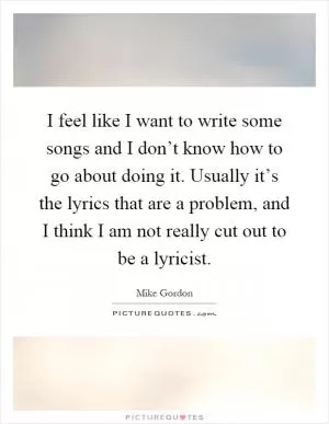 I feel like I want to write some songs and I don’t know how to go about doing it. Usually it’s the lyrics that are a problem, and I think I am not really cut out to be a lyricist Picture Quote #1