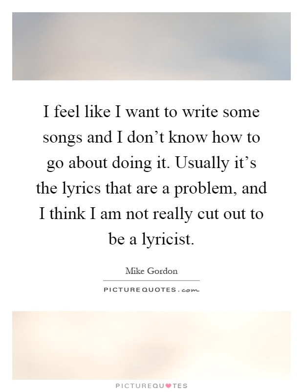 I feel like I want to write some songs and I don't know how to go about doing it. Usually it's the lyrics that are a problem, and I think I am not really cut out to be a lyricist Picture Quote #1
