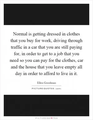 Normal is getting dressed in clothes that you buy for work, driving through traffic in a car that you are still paying for, in order to get to a job that you need so you can pay for the clothes, car and the house that you leave empty all day in order to afford to live in it Picture Quote #1