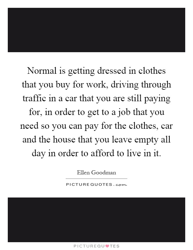Normal is getting dressed in clothes that you buy for work, driving through traffic in a car that you are still paying for, in order to get to a job that you need so you can pay for the clothes, car and the house that you leave empty all day in order to afford to live in it Picture Quote #1