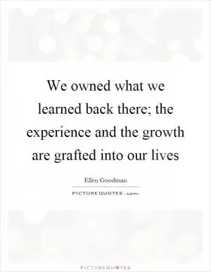 We owned what we learned back there; the experience and the growth are grafted into our lives Picture Quote #1