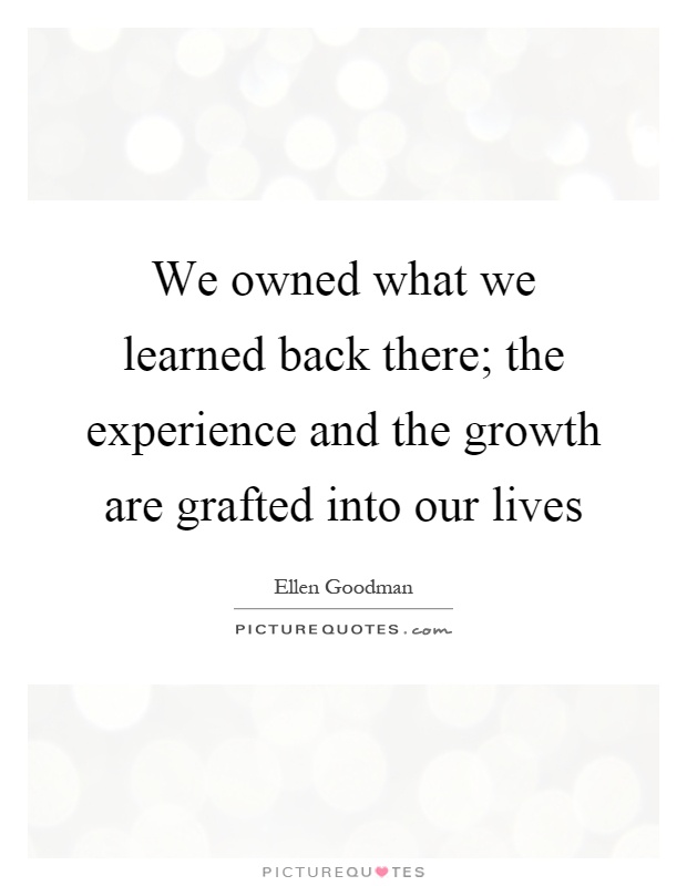 We owned what we learned back there; the experience and the growth are grafted into our lives Picture Quote #1