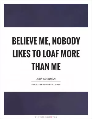 Believe me, nobody likes to loaf more than me Picture Quote #1