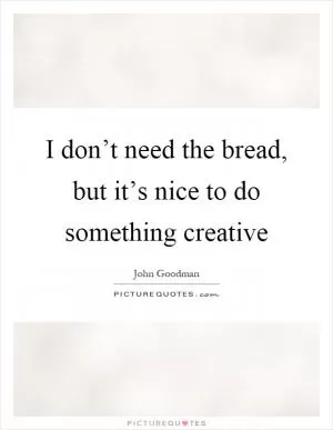 I don’t need the bread, but it’s nice to do something creative Picture Quote #1