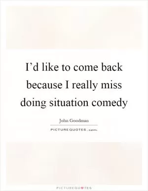 I’d like to come back because I really miss doing situation comedy Picture Quote #1
