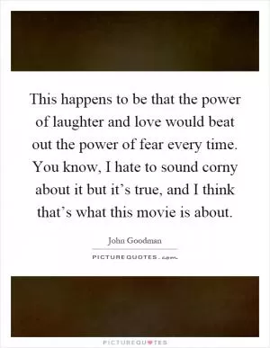 This happens to be that the power of laughter and love would beat out the power of fear every time. You know, I hate to sound corny about it but it’s true, and I think that’s what this movie is about Picture Quote #1