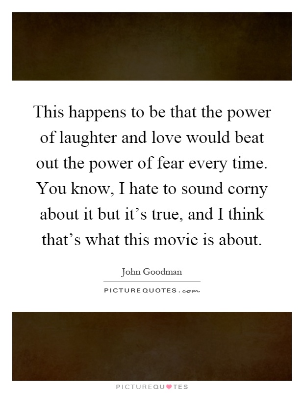 This happens to be that the power of laughter and love would beat out the power of fear every time. You know, I hate to sound corny about it but it's true, and I think that's what this movie is about Picture Quote #1