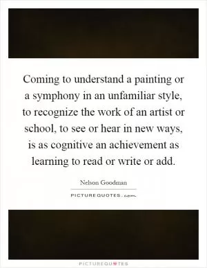 Coming to understand a painting or a symphony in an unfamiliar style, to recognize the work of an artist or school, to see or hear in new ways, is as cognitive an achievement as learning to read or write or add Picture Quote #1