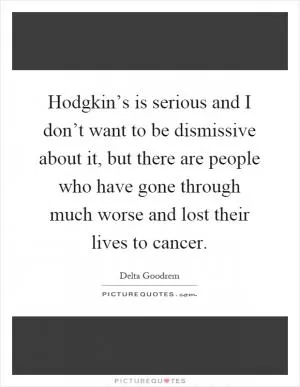 Hodgkin’s is serious and I don’t want to be dismissive about it, but there are people who have gone through much worse and lost their lives to cancer Picture Quote #1