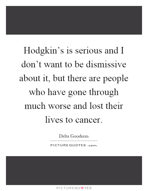Hodgkin's is serious and I don't want to be dismissive about it, but there are people who have gone through much worse and lost their lives to cancer Picture Quote #1