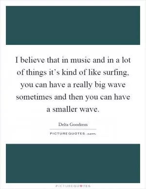 I believe that in music and in a lot of things it’s kind of like surfing, you can have a really big wave sometimes and then you can have a smaller wave Picture Quote #1