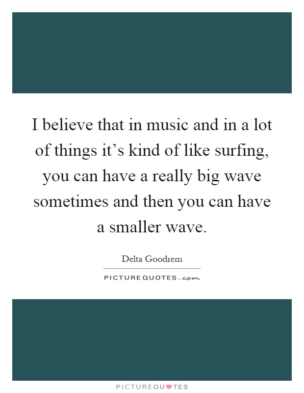 I believe that in music and in a lot of things it's kind of like surfing, you can have a really big wave sometimes and then you can have a smaller wave Picture Quote #1