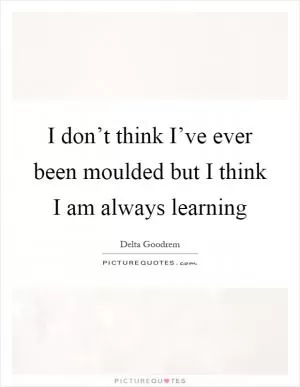 I don’t think I’ve ever been moulded but I think I am always learning Picture Quote #1