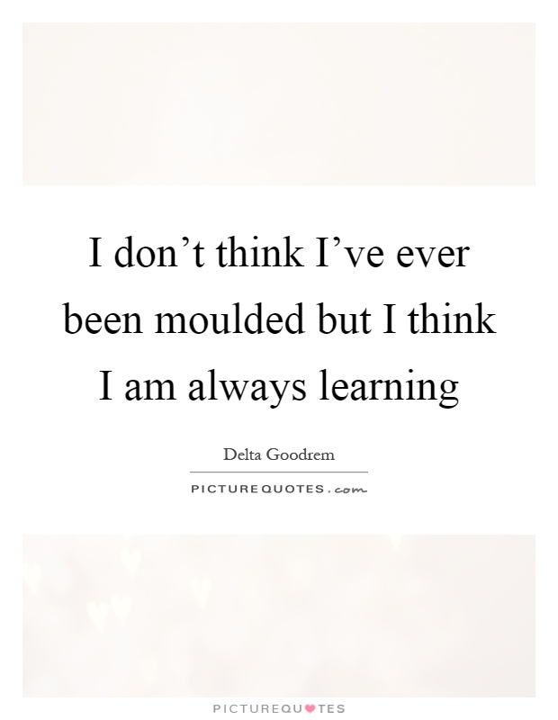 I don't think I've ever been moulded but I think I am always learning Picture Quote #1