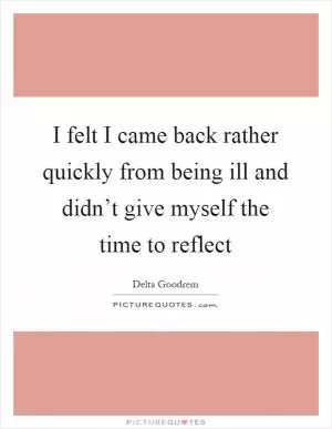 I felt I came back rather quickly from being ill and didn’t give myself the time to reflect Picture Quote #1