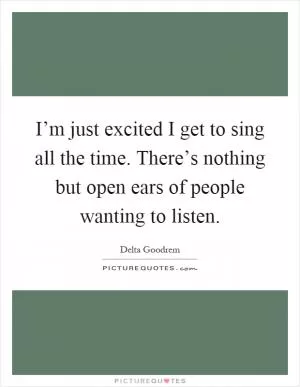 I’m just excited I get to sing all the time. There’s nothing but open ears of people wanting to listen Picture Quote #1