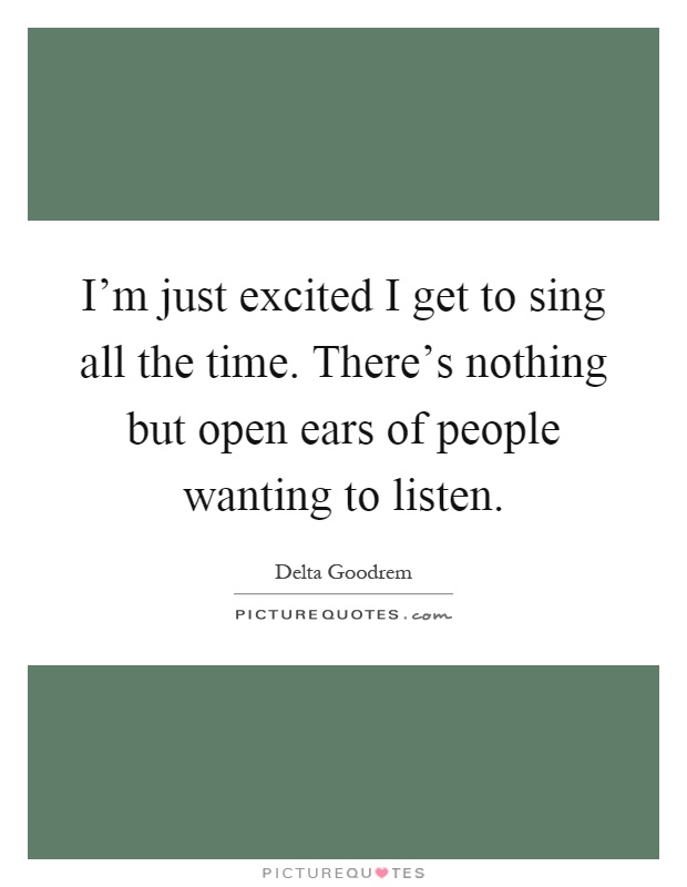 I'm just excited I get to sing all the time. There's nothing but open ears of people wanting to listen Picture Quote #1