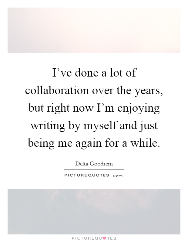 I've done a lot of collaboration over the years, but right now I'm enjoying writing by myself and just being me again for a while Picture Quote #1