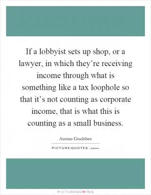 If a lobbyist sets up shop, or a lawyer, in which they’re receiving income through what is something like a tax loophole so that it’s not counting as corporate income, that is what this is counting as a small business Picture Quote #1