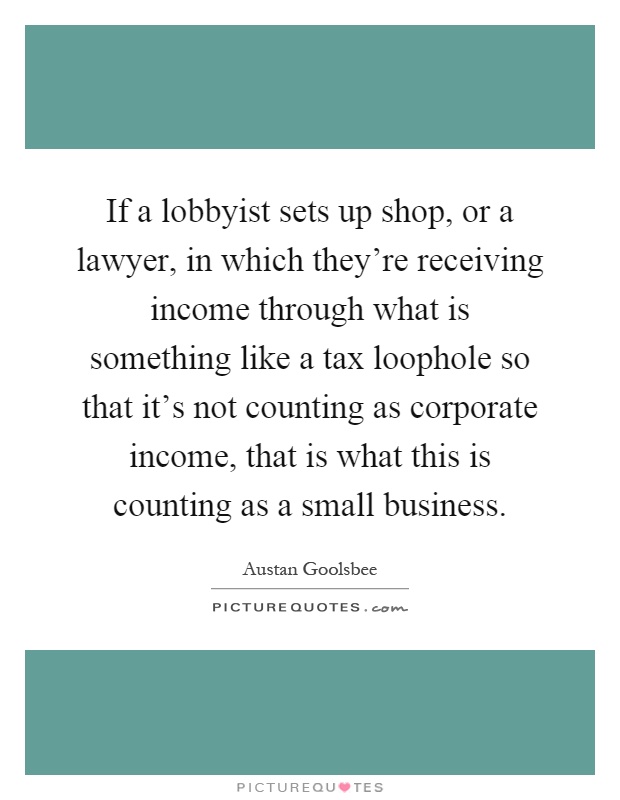 If a lobbyist sets up shop, or a lawyer, in which they're receiving income through what is something like a tax loophole so that it's not counting as corporate income, that is what this is counting as a small business Picture Quote #1
