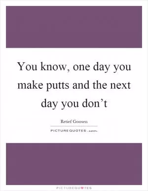 You know, one day you make putts and the next day you don’t Picture Quote #1