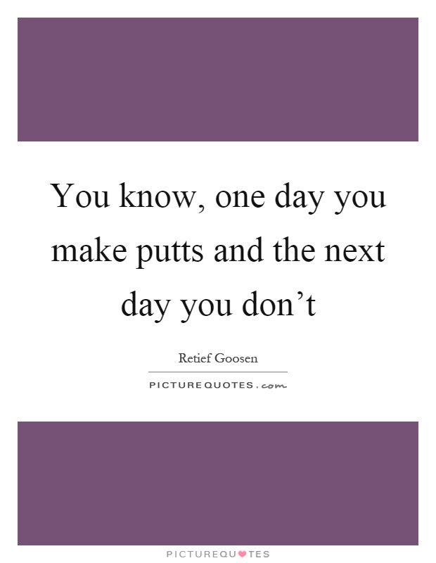 You know, one day you make putts and the next day you don't Picture Quote #1