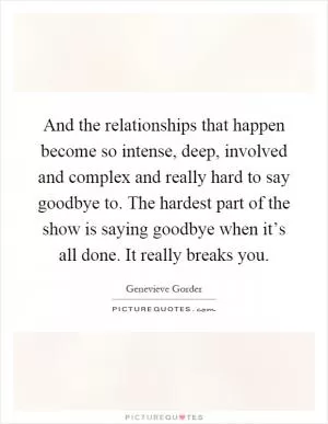 And the relationships that happen become so intense, deep, involved and complex and really hard to say goodbye to. The hardest part of the show is saying goodbye when it’s all done. It really breaks you Picture Quote #1