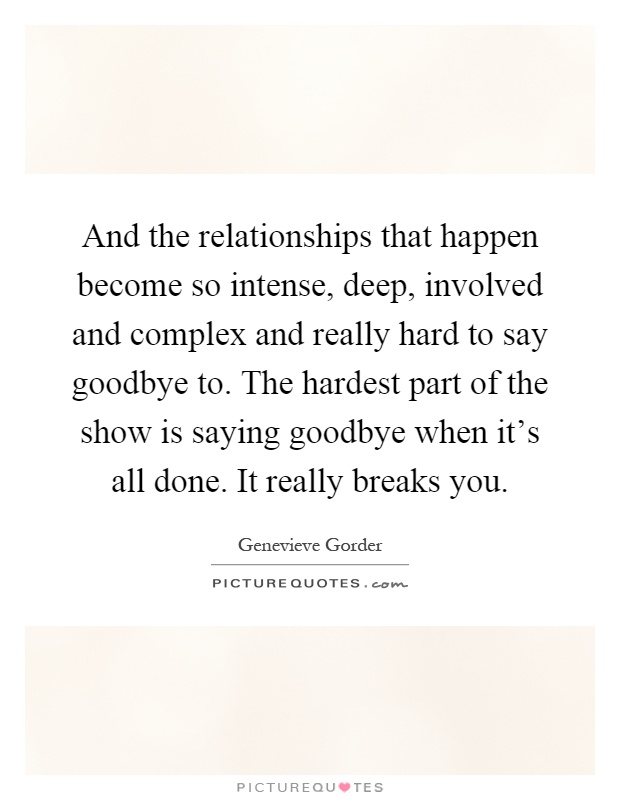 And the relationships that happen become so intense, deep, involved and complex and really hard to say goodbye to. The hardest part of the show is saying goodbye when it's all done. It really breaks you Picture Quote #1