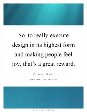 So, to really execute design in its highest form and making people feel joy, that’s a great reward Picture Quote #1