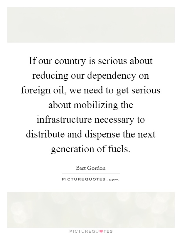 If our country is serious about reducing our dependency on foreign oil, we need to get serious about mobilizing the infrastructure necessary to distribute and dispense the next generation of fuels Picture Quote #1